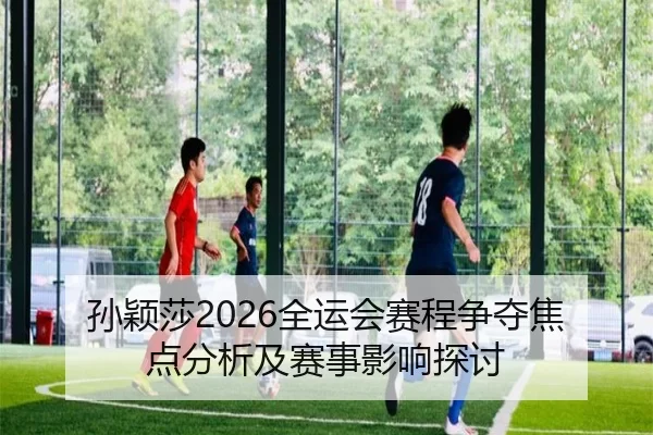 孙颖莎2026全运会赛程争夺焦点分析及赛事影响探讨